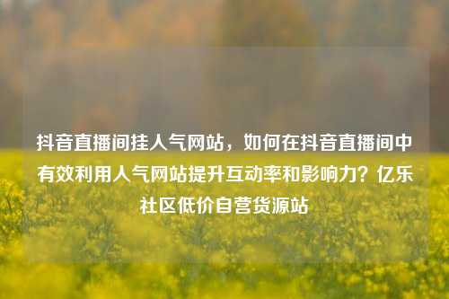 抖音直播间挂人气网站	，如何在抖音直播间中有效利用人气网站提升互动率和影响力？亿乐社区低价自营货源站  第1张