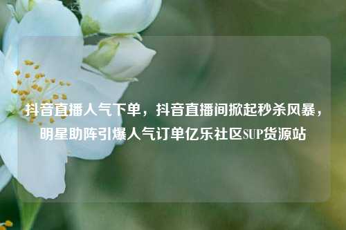 抖音直播人气下单，抖音直播间掀起秒杀风暴，明星助阵引爆人气订单亿乐社区SUP货源站  第1张