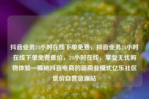 抖音业务24小时在线下单免费，抖音业务24小时在线下单免费低价，24小时在线	，享受无忧购物体验—揭秘抖音电商的新商业模式亿乐社区低价自营货源站  第1张