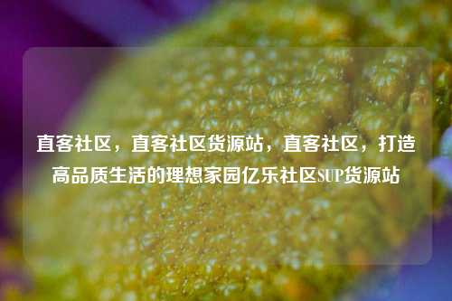 直客社区	，直客社区货源站，直客社区，打造高品质生活的理想家园亿乐社区SUP货源站  第1张
