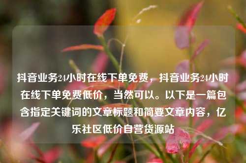 抖音业务24小时在线下单免费，抖音业务24小时在线下单免费低价	，当然可以。以下是一篇包含指定关键词的文章标题和简要文章内容，亿乐社区低价自营货源站  第1张