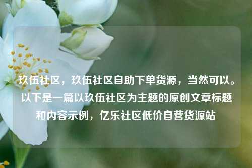 玖伍社区，玖伍社区自助下单货源	，当然可以。以下是一篇以玖伍社区为主题的原创文章标题和内容示例，亿乐社区低价自营货源站  第1张