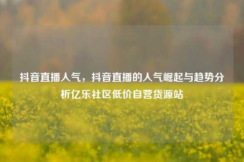 抖音直播人气	，抖音直播的人气崛起与趋势分析亿乐社区低价自营货源站  第1张