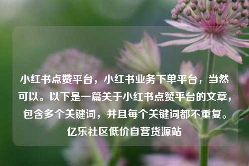 小红书点赞平台，小红书业务下单平台，当然可以。以下是一篇关于小红书点赞平台的文章	，包含多个关键词，并且每个关键词都不重复。亿乐社区低价自营货源站  第1张