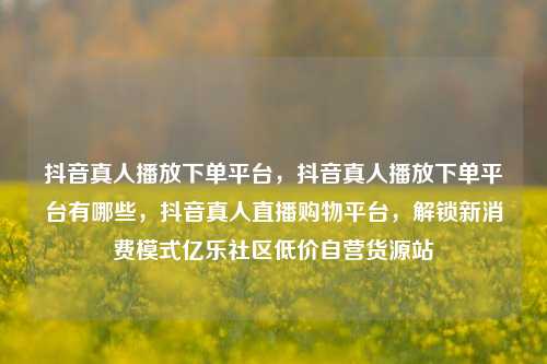 抖音真人播放下单平台，抖音真人播放下单平台有哪些，抖音真人直播购物平台	，解锁新消费模式亿乐社区低价自营货源站  第1张