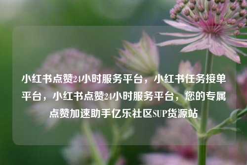 小红书点赞24小时服务平台	，小红书任务接单平台，小红书点赞24小时服务平台，您的专属点赞加速助手亿乐社区SUP货源站  第1张