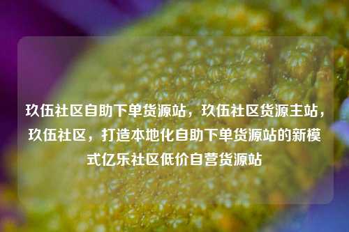玖伍社区自助下单货源站，玖伍社区货源主站，玖伍社区，打造本地化自助下单货源站的新模式亿乐社区低价自营货源站  第1张