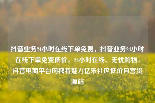 抖音业务24小时在线下单免费，抖音业务24小时在线下单免费低价	，24小时在线、无忧购物，抖音电商平台的独特魅力亿乐社区低价自营货源站  第1张