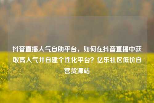 抖音直播人气自助平台，如何在抖音直播中获取高人气并自建个性化平台？亿乐社区低价自营货源站  第1张