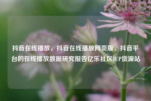 抖音在线播放，抖音在线播放网页版，抖音平台的在线播放数据研究报告亿乐社区SUP货源站  第1张