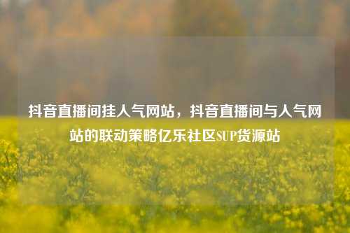 抖音直播间挂人气网站，抖音直播间与人气网站的联动策略亿乐社区SUP货源站  第1张