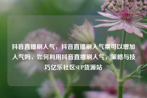 抖音直播刷人气	，抖音直播刷人气票可以增加人气吗，如何利用抖音直播刷人气，策略与技巧亿乐社区SUP货源站  第1张