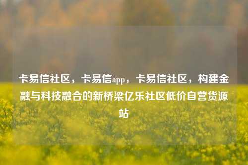 卡易信社区，卡易信app，卡易信社区	，构建金融与科技融合的新桥梁亿乐社区低价自营货源站  第1张