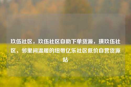 玖伍社区	，玖伍社区自助下单货源，璜玖伍社区，邻里间温暖的纽带亿乐社区低价自营货源站  第1张
