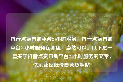 抖音点赞自助平台24小时服务	，抖音点赞自助平台24小时服务在哪里，当然可以。以下是一篇关于抖音点赞自助平台24小时服务的文章，亿乐社区低价自营货源站  第1张
