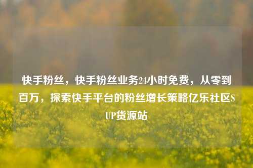 快手粉丝，快手粉丝业务24小时免费	，从零到百万，探索快手平台的粉丝增长策略亿乐社区SUP货源站  第1张