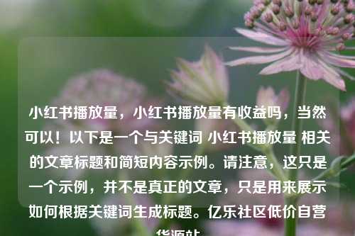 小红书播放量，小红书播放量有收益吗，当然可以！以下是一个与关键词 小红书播放量 相关的文章标题和简短内容示例。请注意	，这只是一个示例，并不是真正的文章，只是用来展示如何根据关键词生成标题	。亿乐社区低价自营货源站  第1张