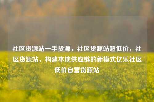 社区货源站一手货源，社区货源站超低价，社区货源站	，构建本地供应链的新模式亿乐社区低价自营货源站  第1张