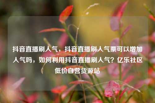 抖音直播刷人气，抖音直播刷人气票可以增加人气吗	，如何利用抖音直播刷人气？亿乐社区低价自营货源站  第1张