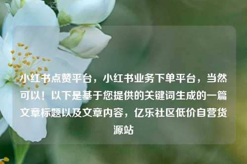 小红书点赞平台	，小红书业务下单平台，当然可以！以下是基于您提供的关键词生成的一篇文章标题以及文章内容，亿乐社区低价自营货源站  第1张