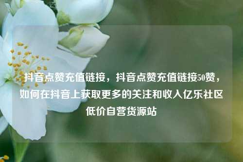 抖音点赞充值链接，抖音点赞充值链接50赞	，如何在抖音上获取更多的关注和收入亿乐社区低价自营货源站  第1张
