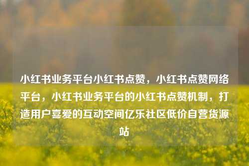 小红书业务平台小红书点赞，小红书点赞网络平台	，小红书业务平台的小红书点赞机制，打造用户喜爱的互动空间亿乐社区低价自营货源站  第1张