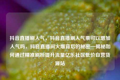 抖音直播刷人气，抖音直播刷人气票可以增加人气吗，抖音直播间火爆背后的秘密—揭秘如何通过精准刷粉提升流量亿乐社区低价自营货源站  第1张