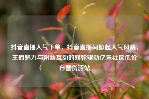 抖音直播人气下单，抖音直播间掀起人气风暴	，主播魅力与粉丝互动的双轮驱动亿乐社区低价自营货源站  第1张