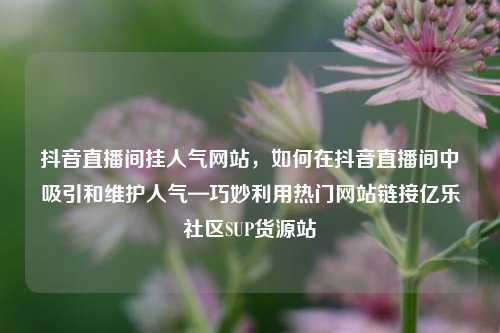 抖音直播间挂人气网站，如何在抖音直播间中吸引和维护人气—巧妙利用热门网站链接亿乐社区SUP货源站  第1张