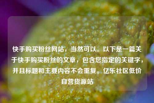 快手购买粉丝网站，当然可以	。以下是一篇关于快手购买粉丝的文章	，包含您指定的关键字，并且标题和主要内容不会重复。亿乐社区低价自营货源站  第1张
