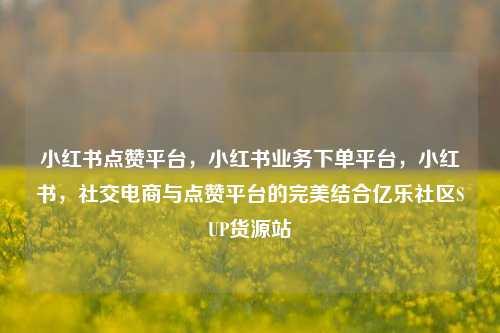 小红书点赞平台	，小红书业务下单平台，小红书，社交电商与点赞平台的完美结合亿乐社区SUP货源站  第1张