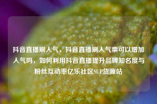 抖音直播刷人气，抖音直播刷人气票可以增加人气吗，如何利用抖音直播提升品牌知名度与粉丝互动率亿乐社区SUP货源站  第1张