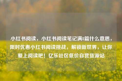 小红书阅读	，小红书阅读笔记满8篇什么意思，限时优惠小红书阅读挑战，解锁新世界	，让你爱上阅读吧！亿乐社区低价自营货源站  第1张