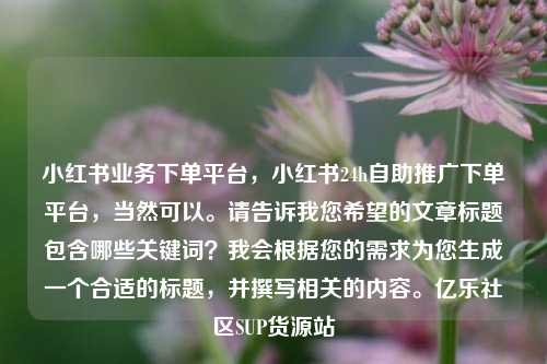 小红书业务下单平台	，小红书24h自助推广下单平台，当然可以	。请告诉我您希望的文章标题包含哪些关键词？我会根据您的需求为您生成一个合适的标题，并撰写相关的内容。亿乐社区SUP货源站  第1张