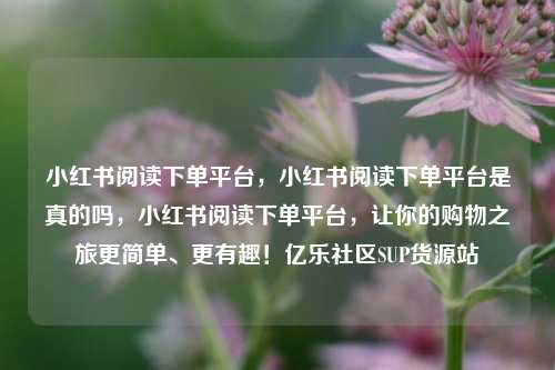 小红书阅读下单平台，小红书阅读下单平台是真的吗，小红书阅读下单平台	，让你的购物之旅更简单	、更有趣！亿乐社区SUP货源站  第1张