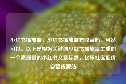 小红书播放量，小红书播放量有收益吗	，当然可以。以下是根据关键词小红书播放量生成的一个高质量的小红书文章标题，亿乐社区低价自营货源站  第1张