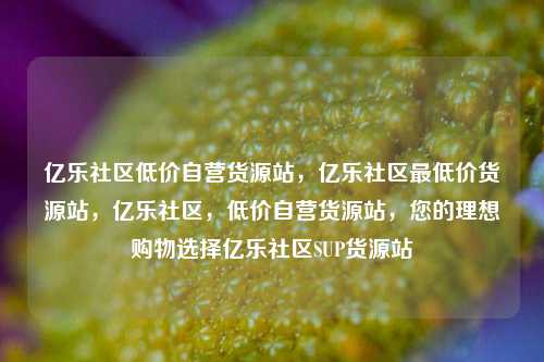 亿乐社区低价自营货源站，亿乐社区最低价货源站，亿乐社区	，低价自营货源站，您的理想购物选择亿乐社区SUP货源站  第1张