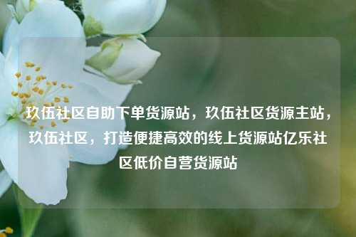 玖伍社区自助下单货源站，玖伍社区货源主站	，玖伍社区，打造便捷高效的线上货源站亿乐社区低价自营货源站  第1张