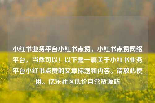小红书业务平台小红书点赞，小红书点赞网络平台	，当然可以！以下是一篇关于小红书业务平台小红书点赞的文章标题和内容	。请放心使用。亿乐社区低价自营货源站  第1张