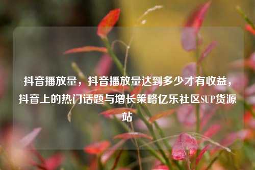 抖音播放量	，抖音播放量达到多少才有收益，抖音上的热门话题与增长策略亿乐社区SUP货源站  第1张