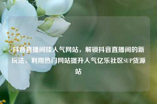 抖音直播间挂人气网站，解锁抖音直播间的新玩法，利用热门网站提升人气亿乐社区SUP货源站  第1张