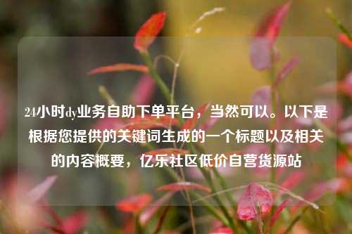 24小时dy业务自助下单平台	，当然可以。以下是根据您提供的关键词生成的一个标题以及相关的内容概要，亿乐社区低价自营货源站  第1张