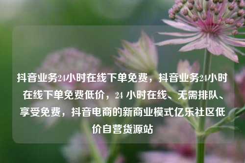 抖音业务24小时在线下单免费，抖音业务24小时在线下单免费低价，24 小时在线、无需排队	、享受免费	，抖音电商的新商业模式亿乐社区低价自营货源站  第1张