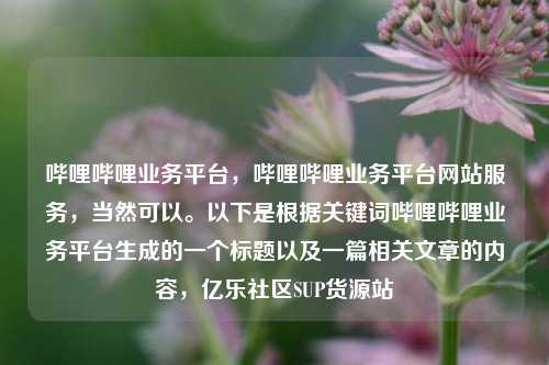 哔哩哔哩业务平台，哔哩哔哩业务平台网站服务	，当然可以	。以下是根据关键词哔哩哔哩业务平台生成的一个标题以及一篇相关文章的内容，亿乐社区SUP货源站  第1张