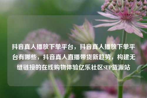 抖音真人播放下单平台，抖音真人播放下单平台有哪些，抖音真人直播带货新趋势	，构建无缝链接的在线购物体验亿乐社区SUP货源站  第1张