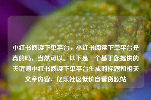 小红书阅读下单平台	，小红书阅读下单平台是真的吗，当然可以。以下是一个基于您提供的关键词小红书阅读下单平台生成的标题和相关文章内容，亿乐社区低价自营货源站  第1张
