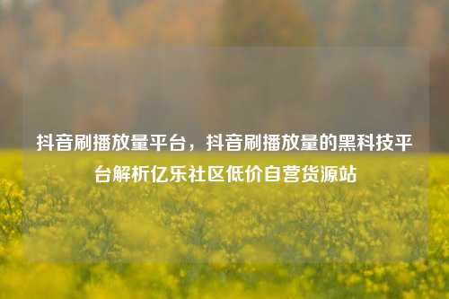 抖音刷播放量平台，抖音刷播放量的黑科技平台解析亿乐社区低价自营货源站  第1张