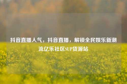 抖音直播人气	，抖音直播，解锁全民娱乐新潮流亿乐社区SUP货源站  第1张