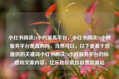 小红书阅读24小时服务平台，小红书阅读24小时服务平台是真的吗	，当然可以。以下是基于您提供的关键词小红书阅读24小时服务平台的标题和文章内容，亿乐社区低价自营货源站  第1张
