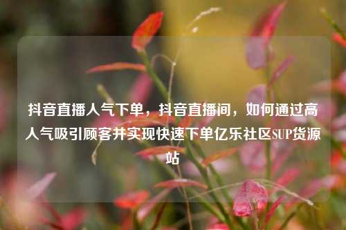 抖音直播人气下单，抖音直播间	，如何通过高人气吸引顾客并实现快速下单亿乐社区SUP货源站  第1张